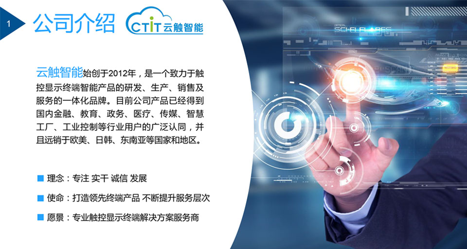 云触智能是一个致力于触 控显示终端智能产品的研发、生产、销售及 服务的一体化品牌。目前公司产品已经得到 国内金融、教育、政务、医疗、传媒、智慧 工厂、工业控制等行业用户的广泛认同，并 且远销于欧美、日韩、东南亚等国家和地区。