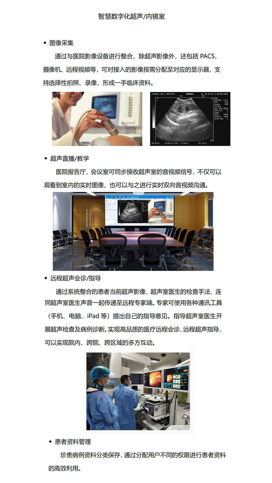 ◆ 图像采集

通过与医院影像设备进行整合，除超声影像外，还包括PACS、摄像机、远程视频等，可对接入的影像按需分配至对应的显示器，支持选择性拍照、录像，形成一手临床资料。◆ 超声直播/教学

医院报告厅、会议室可同步接收超声室的音视频信号，不仅可以观看到室内的实时图像，也可以与之进行实时双向音视频沟通，◆ 远程超声会诊/指导

通过系统整合的患者当前超声影像、超声室医生的检查手法、连同超声室医生声音一起传递至远程专家端。专家可使用各种通讯工具（手机、电脑、iPad等）提出自己的指导意见。指导超声室医生开展超声检查及病例诊断。实现高品质的医疗远程会诊、远程超声指导，可以实现院内、跨院、跨区域的多方互动。◆ 患者资料管理

珍贵病例资料分类保存，通过分配用户不同的权限进行患者资料的高效利用。